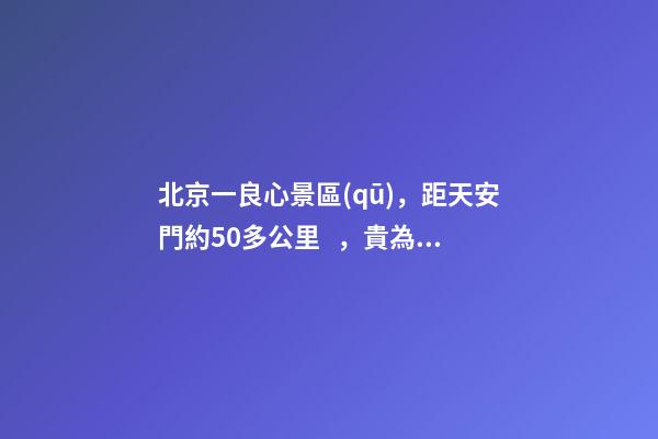 北京一良心景區(qū)，距天安門約50多公里，貴為5A春節(jié)期間免費(fèi)開(kāi)放